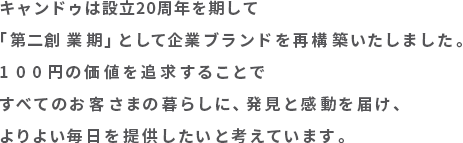 キャンドゥは設立２０周年を期して「第二創業期」として企業ブランドを再構築いたしました。
１００円の価値を追求することですべてのお客さまの暮らしに、発見と感動を届け、よりよい毎日を提供したいと考えています。