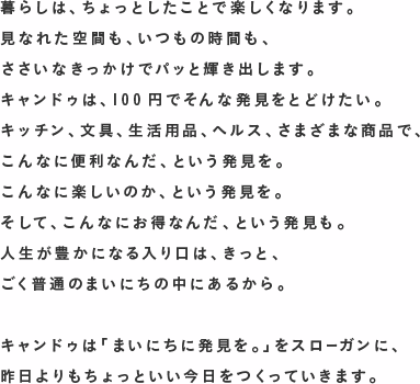 暮らしは、ちょっとしたことで楽しくなります。
見なれた空間も、いつもの時間も、
ささいなきっかけでパッと輝き出します。
キャンドゥは、100円でそんな発見をとどけたい。
キッチン、文具、生活用品、ヘルス、さまざまな商品で、
こんなに便利なんだ、という発見を。
こんなに楽しいのか、という発見を。
そして、こんなにお得なんだ、という発見も。
人生が豊かになる入り口は、きっと、
ごく普通のまいにちの中にあるから。
?
キャンドゥは「まいにちに発見を。」をスローガンに、
昨日よりもちょっといい今日をつくっていきます。
