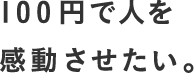 100円で人を感動させたい。