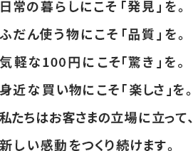 日常の暮らしにこそ「発見」を。ふだん使う物にこそ「品質」を。気軽な100円にこそ「驚き」を。身近な買い物にこそ「楽しさ」を。私たちはお客さまの立場に立って、新しい感動をつくり続けます。